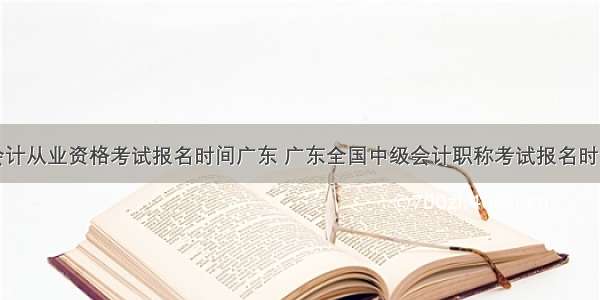 会计从业资格考试报名时间广东 广东全国中级会计职称考试报名时间