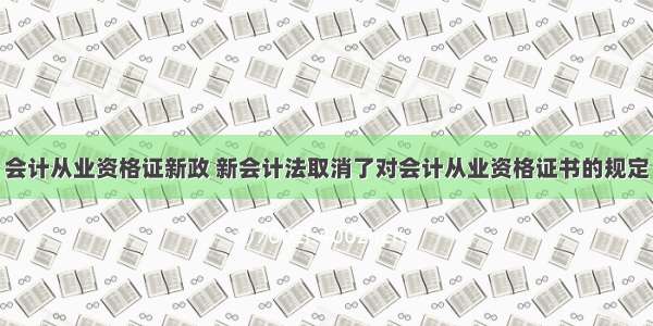 会计从业资格证新政 新会计法取消了对会计从业资格证书的规定