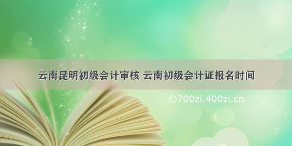 云南昆明初级会计审核 云南初级会计证报名时间