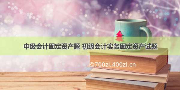 中级会计固定资产题 初级会计实务固定资产试题