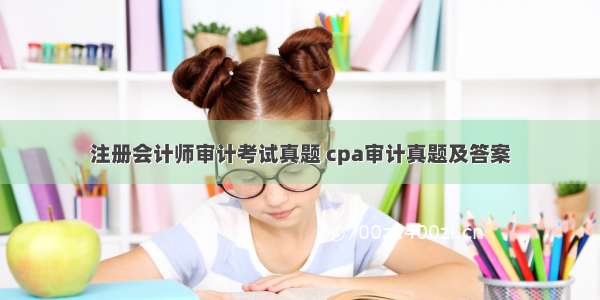 注册会计师审计考试真题 cpa审计真题及答案