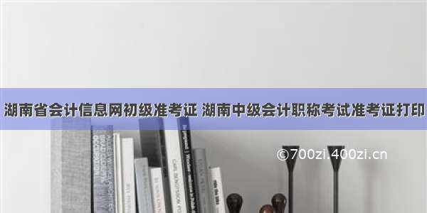 湖南省会计信息网初级准考证 湖南中级会计职称考试准考证打印