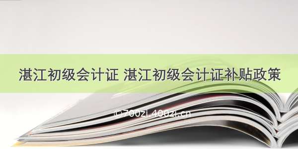 湛江初级会计证 湛江初级会计证补贴政策