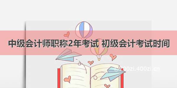 中级会计师职称2年考试 初级会计考试时间