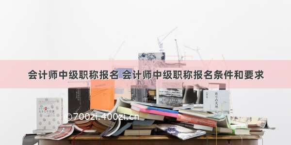 会计师中级职称报名 会计师中级职称报名条件和要求