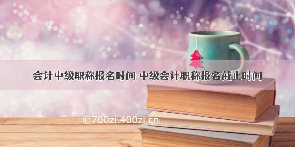 会计中级职称报名时间 中级会计职称报名截止时间