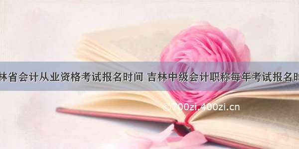 吉林省会计从业资格考试报名时间 吉林中级会计职称每年考试报名时间