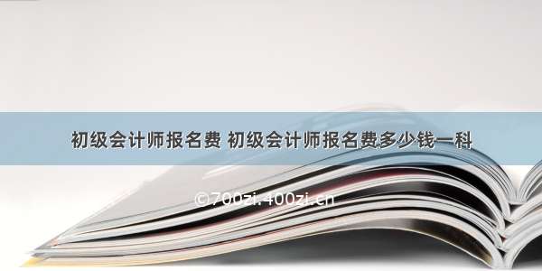 初级会计师报名费 初级会计师报名费多少钱一科