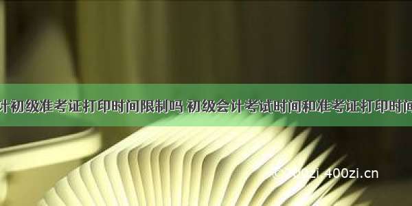 天津会计初级准考证打印时间限制吗 初级会计考试时间和准考证打印时间有关吗