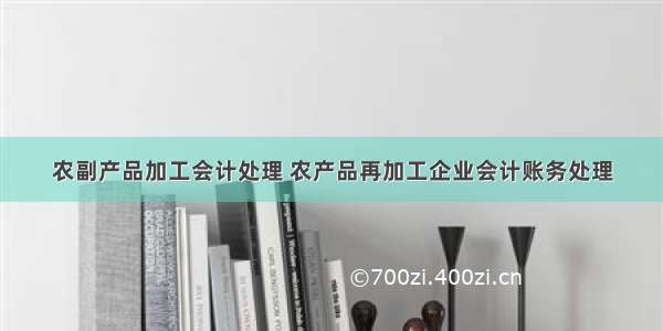 农副产品加工会计处理 农产品再加工企业会计账务处理