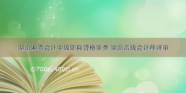 湖南湘潭会计中级职称资格审查 湖南高级会计师评审