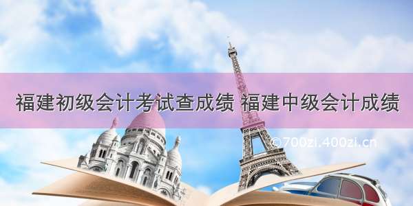 福建初级会计考试查成绩 福建中级会计成绩