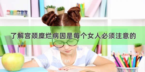 了解宫颈糜烂病因是每个女人必须注意的