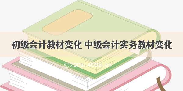 初级会计教材变化 中级会计实务教材变化