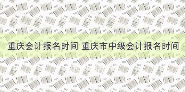 重庆会计报名时间 重庆市中级会计报名时间