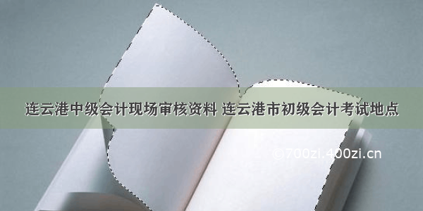 连云港中级会计现场审核资料 连云港市初级会计考试地点