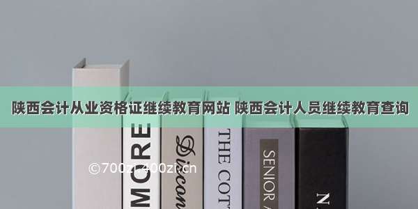 陕西会计从业资格证继续教育网站 陕西会计人员继续教育查询