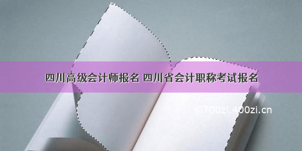 四川高级会计师报名 四川省会计职称考试报名