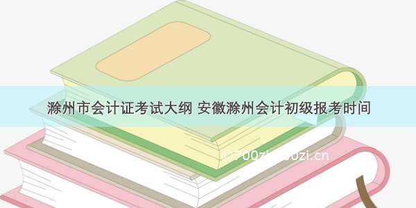 滁州市会计证考试大纲 安徽滁州会计初级报考时间