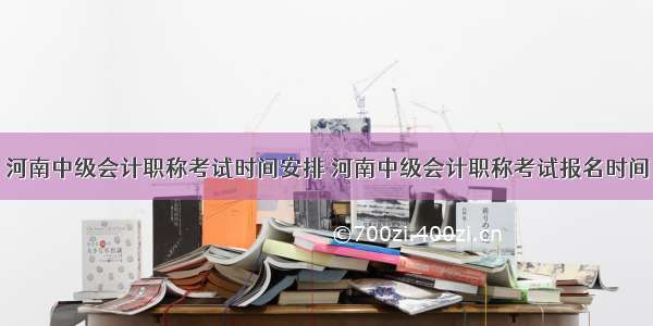 河南中级会计职称考试时间安排 河南中级会计职称考试报名时间