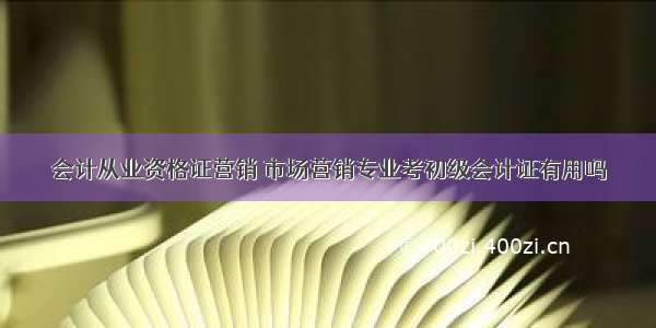 会计从业资格证营销 市场营销专业考初级会计证有用吗