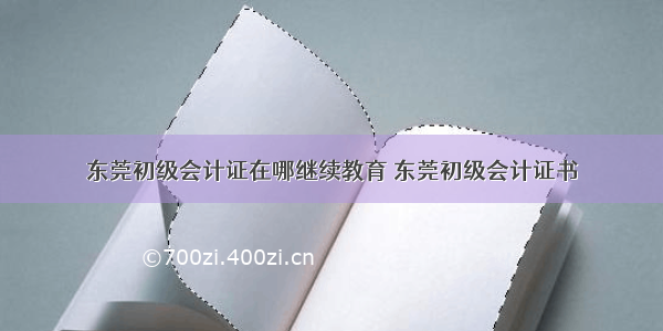 东莞初级会计证在哪继续教育 东莞初级会计证书