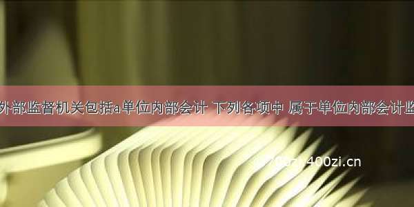 会计工作的外部监督机关包括a单位内部会计 下列各项中 属于单位内部会计监督主体的有