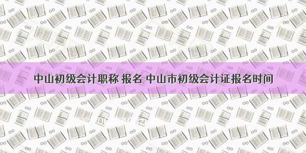 中山初级会计职称 报名 中山市初级会计证报名时间