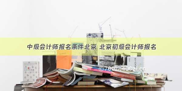 中级会计师报名条件北京 北京初级会计师报名