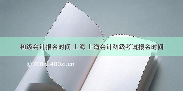 初级会计报名时间 上海 上海会计初级考试报名时间