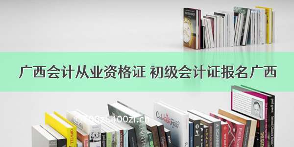 广西会计从业资格证 初级会计证报名广西