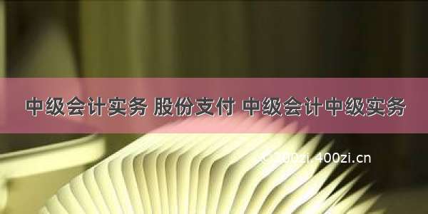 中级会计实务 股份支付 中级会计中级实务