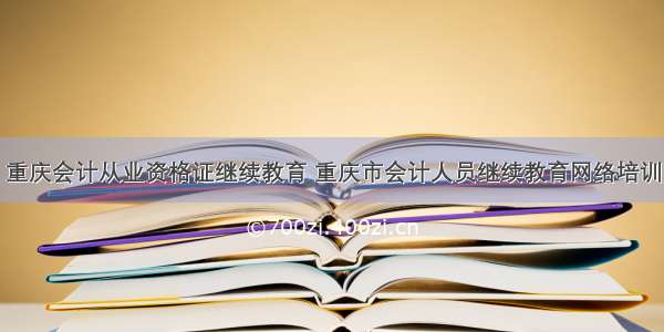 重庆会计从业资格证继续教育 重庆市会计人员继续教育网络培训