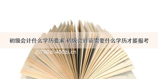 初级会计什么学历要求 初级会计证需要什么学历才能报考