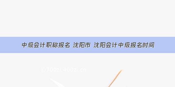 中级会计职称报名 沈阳市 沈阳会计中级报名时间