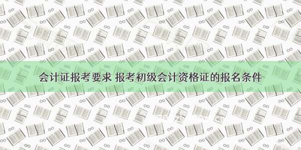 会计证报考要求 报考初级会计资格证的报名条件