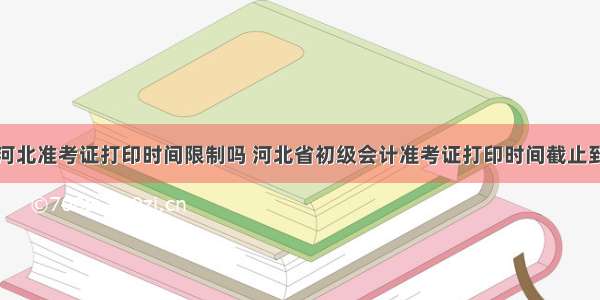 初级会计河北准考证打印时间限制吗 河北省初级会计准考证打印时间截止到什么时候