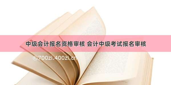 中级会计报名资格审核 会计中级考试报名审核