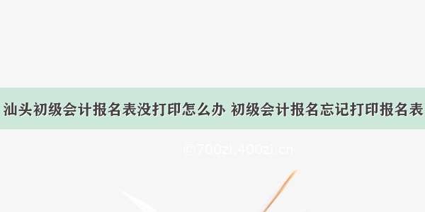 汕头初级会计报名表没打印怎么办 初级会计报名忘记打印报名表