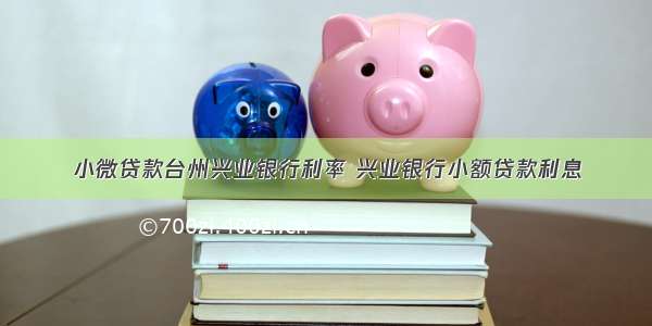 小微贷款台州兴业银行利率 兴业银行小额贷款利息