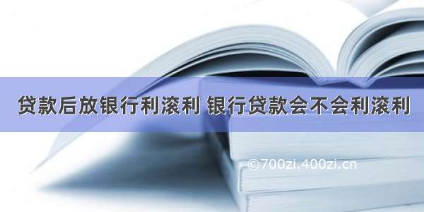 贷款后放银行利滚利 银行贷款会不会利滚利