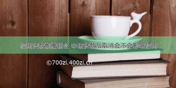 信用贷款能撤销么 申请贷款后取消会不会影响信用