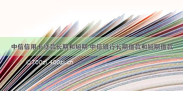 中信信用卡贷款长期和短期 中信银行长期借款和短期借款