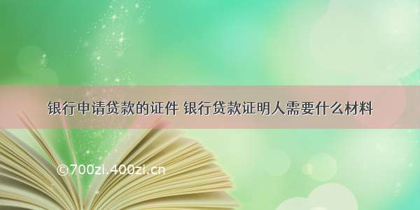 银行申请贷款的证件 银行贷款证明人需要什么材料