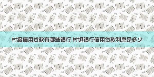 村级信用贷款有哪些银行 村镇银行信用贷款利息是多少
