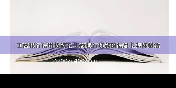 工商银行信用贷款卡 工商银行贷款的信用卡怎样激活