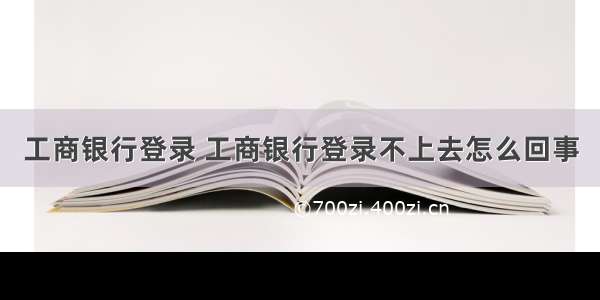 工商银行登录 工商银行登录不上去怎么回事