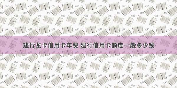 建行龙卡信用卡年费 建行信用卡额度一般多少钱