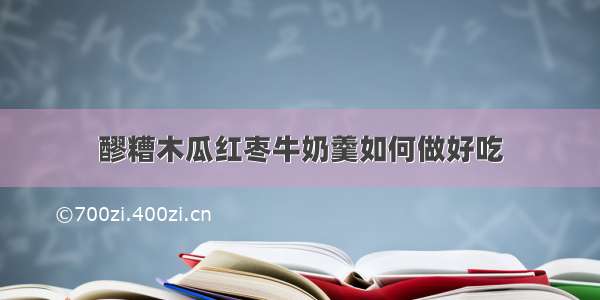 醪糟木瓜红枣牛奶羹如何做好吃