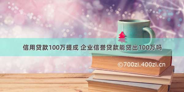 信用贷款100万提成 企业信誉贷款能贷出100万吗